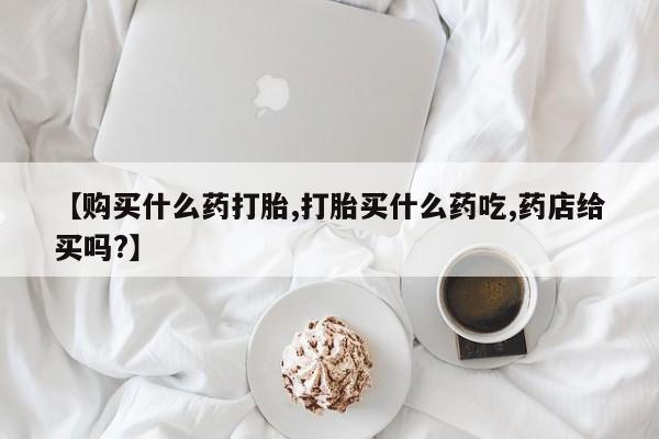 网上卖流产药联系方式，【购买什么药打胎,打胎买什么药吃,药店给买吗?】