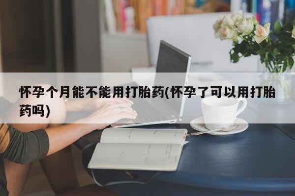 网上卖流产药联系方式，怀孕个月能不能用打胎药(怀孕了可以用打胎药吗)