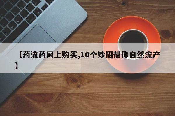 网上卖流产药联系方式，【药流药网上购买,10个妙招帮你自然流产】