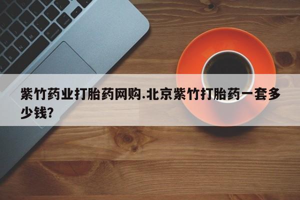 网上卖流产药联系方式，紫竹药业打胎药网购.北京紫竹打胎药一套多少钱？